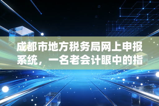 成都市地方税务局网上申报系统，一名老会计眼中的指尖税务进化史与实操避坑指南