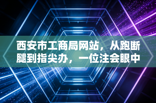 西安市工商局网站,从跑断腿到指尖办,一位注会眼中的政务服务变迁与创业红利