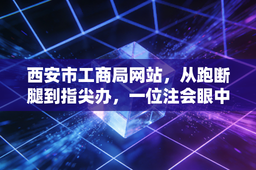 西安市工商局网站,从跑断腿到指尖办,一位注会眼中的政务服务变迁与创业红利