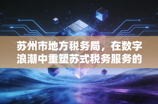 苏州市地方税务局，在数字浪潮中重塑苏式税务服务的温情与效率