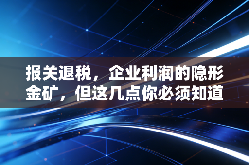 报关退税，企业利润的隐形金矿，但这几点你必须知道！