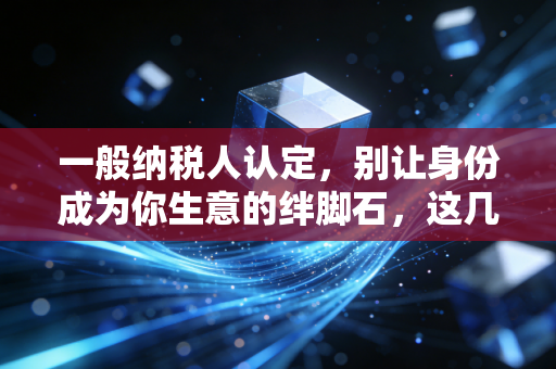 一般纳税人认定,别让身份成为你生意的绊脚石,这几点你必须搞懂