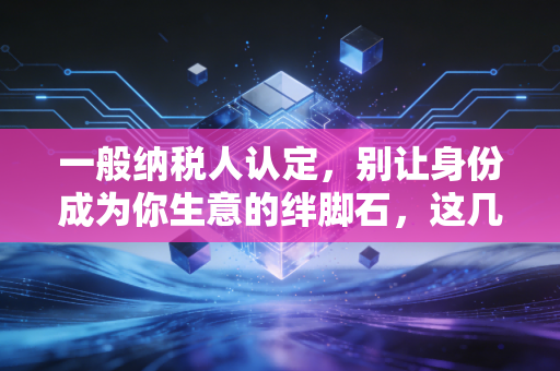 一般纳税人认定,别让身份成为你生意的绊脚石,这几点你必须搞懂