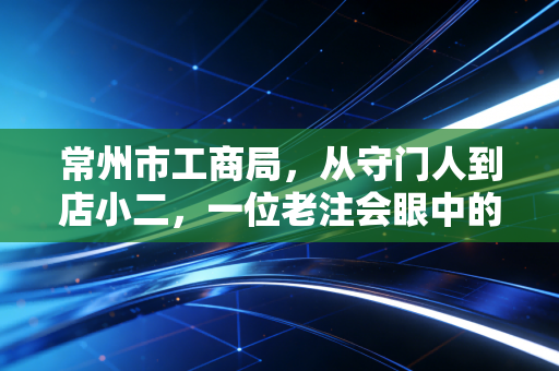 常州市工商局，从守门人到店小二，一位老注会眼中的营商环境变迁