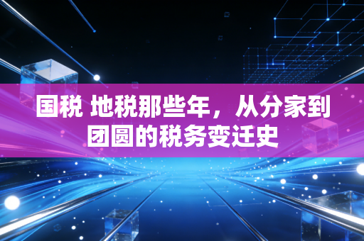 国税 地税那些年,从分家到团圆的税务变迁史