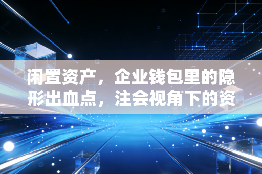 闲置资产，企业钱包里的隐形出血点，注会视角下的资产盘活之道