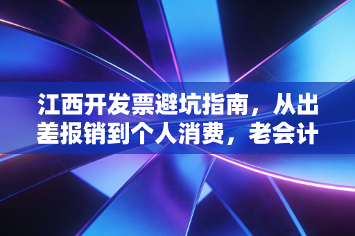 江西开发票避坑指南,从出差报销到个人消费,老会计的真心话