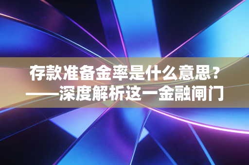 存款准备金率是什么意思?——深度解析这一金融闸门背后的经济逻辑与账本秘密