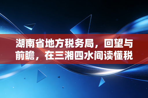 湖南省地方税务局，回望与前瞻，在三湘四水间读懂税务的温度与变革