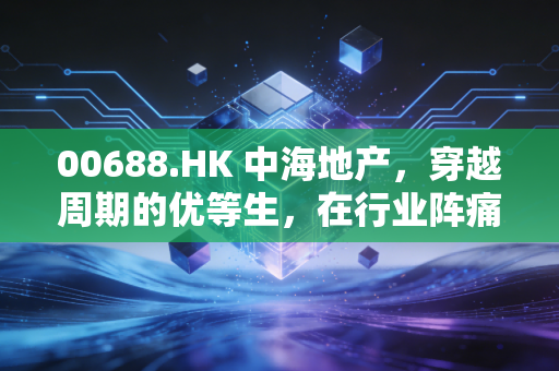00688.HK 中海地产,穿越周期的优等生,在行业阵痛中如何守住价值底线?