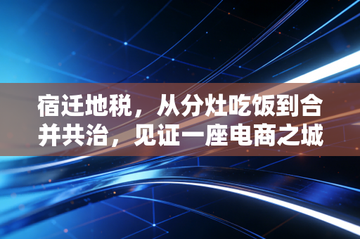 宿迁地税,从分灶吃饭到合并共治,见证一座电商之城的税收变迁与温情