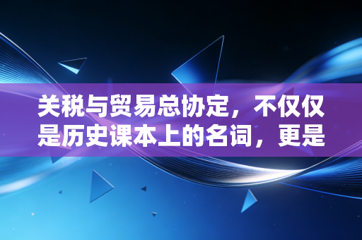 关税与贸易总协定，不仅仅是历史课本上的名词，更是你我生活的隐形推手