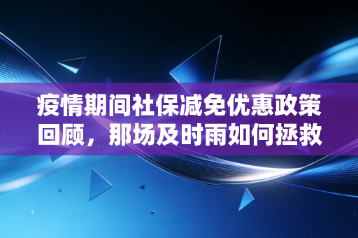 疫情期间社保减免优惠政策回顾,那场及时雨如何拯救了无数中小企业与会计人的账本