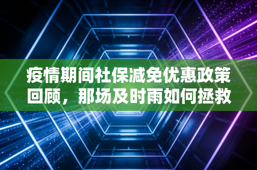 疫情期间社保减免优惠政策回顾,那场及时雨如何拯救了无数中小企业与会计人的账本