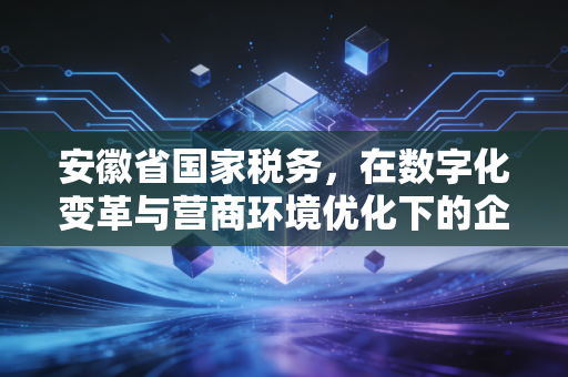 安徽省国家税务，在数字化变革与营商环境优化下的企业生存指南
