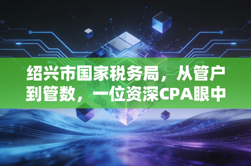 绍兴市国家税务局,从管户到管数,一位资深CPA眼中的税改变迁与企业生存实录