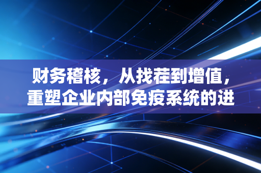 财务稽核，从找茬到增值，重塑企业内部免疫系统的进阶之路