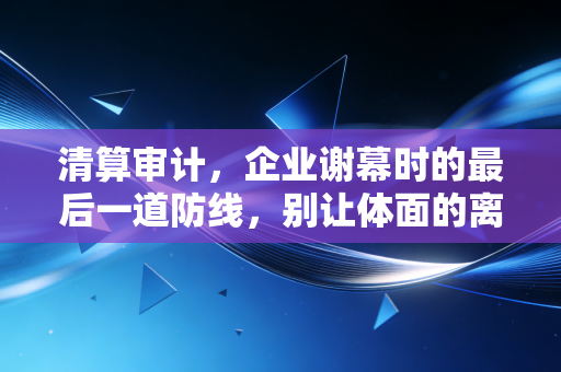 清算审计,企业谢幕时的最后一道防线,别让体面的离场变成一场灾难
