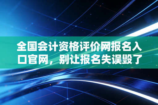 全国会计资格评价网报名入口官网，别让报名失误毁了你的会计梦，老会计带你避坑指南