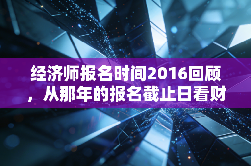 经济师报名时间2016回顾，从那年的报名截止日看财会人的职业进阶与坚守
