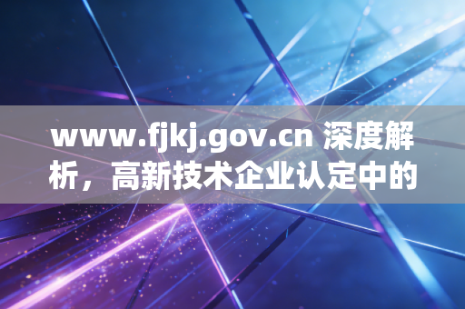 www.fjkj.gov.cn 深度解析，高新技术企业认定中的研发费用归集，CPA眼中的雷区与红利