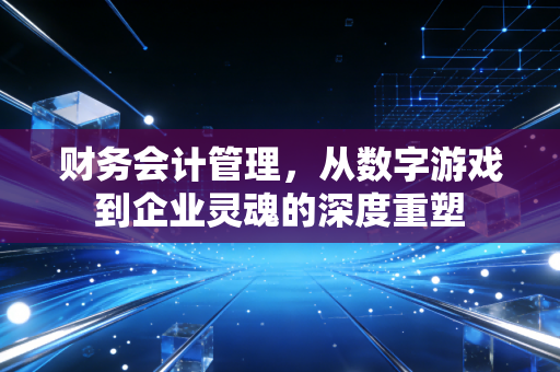 财务会计管理,从数字游戏到企业灵魂的深度重塑