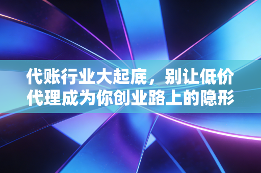 代账行业大起底,别让低价代理成为你创业路上的隐形炸弹