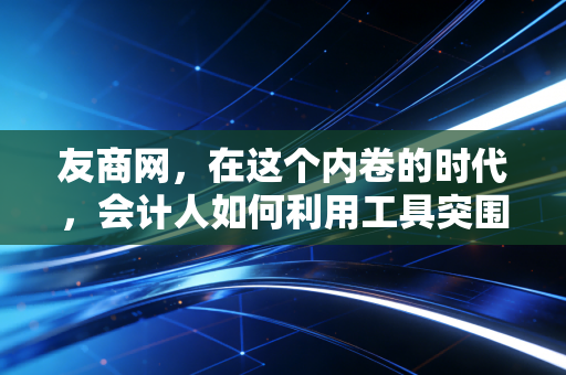 友商网，在这个内卷的时代，会计人如何利用工具突围？——一名老CPA的行业观察与思考