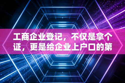 工商企业登记，不仅是拿个证，更是给企业上户口的第一堂课