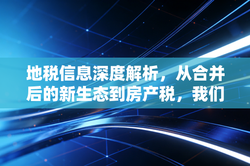 地税信息深度解析，从合并后的新生态到房产税，我们该如何读懂地方财政的钱袋子？