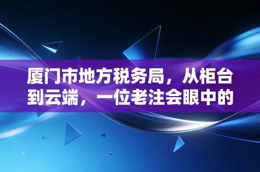 厦门市地方税务局，从柜台到云端，一位老注会眼中的鹭岛税务变迁史
