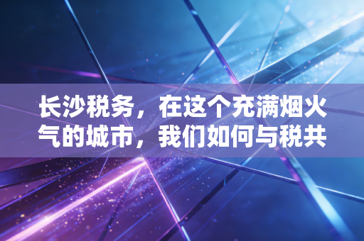 长沙税务,在这个充满烟火气的城市,我们如何与税共舞?