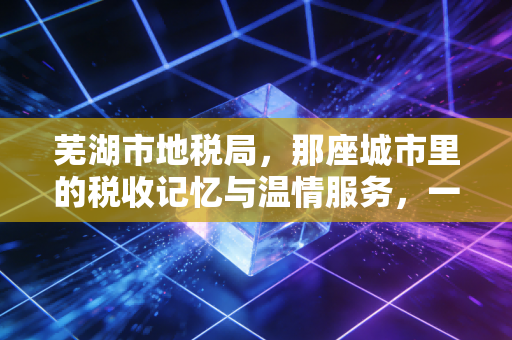 芜湖市地税局,那座城市里的税收记忆与温情服务,一位注会从业者的深情回眸