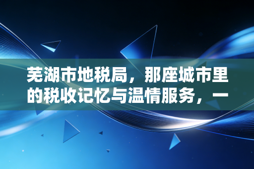 芜湖市地税局，那座城市里的税收记忆与温情服务，一位注会从业者的深情回眸