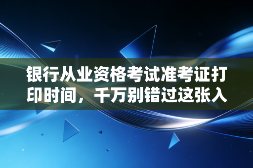 银行从业资格考试准考证打印时间，千万别错过这张入场券，否则努力全白费