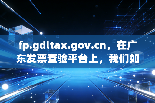 fp.gdltax.gov.cn，在广东发票查验平台上，我们如何守住财务的最后一道防线？