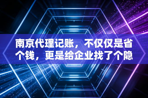 南京代理记账,不仅仅是省个钱,更是给企业找了个隐形合伙人
