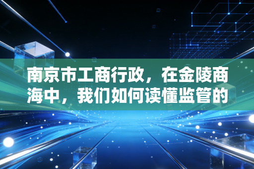 南京市工商行政,在金陵商海中,我们如何读懂监管的温情与威严