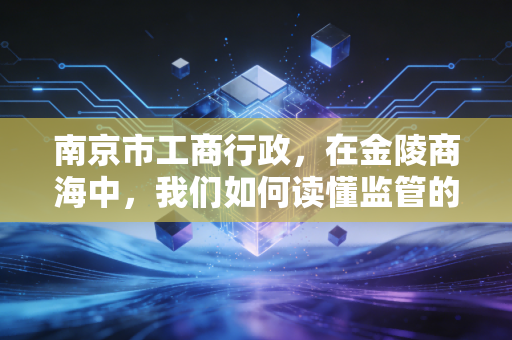 南京市工商行政,在金陵商海中,我们如何读懂监管的温情与威严