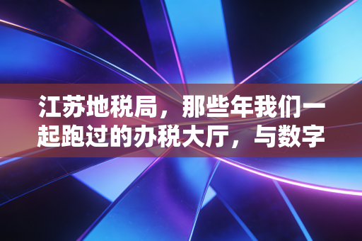 江苏地税局，那些年我们一起跑过的办税大厅，与数字化浪潮下的温情转身