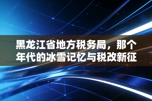 黑龙江省地方税务局,那个年代的冰雪记忆与税改新征程