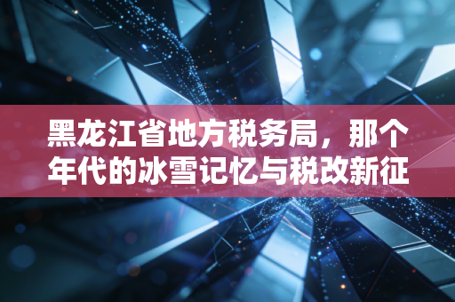 黑龙江省地方税务局,那个年代的冰雪记忆与税改新征程
