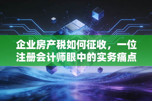 企业房产税如何征收，一位注册会计师眼中的实务痛点与节税智慧