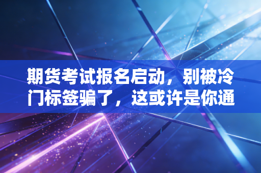 期货考试报名启动,别被冷门标签骗了,这或许是你通往高阶金融圈的捷径