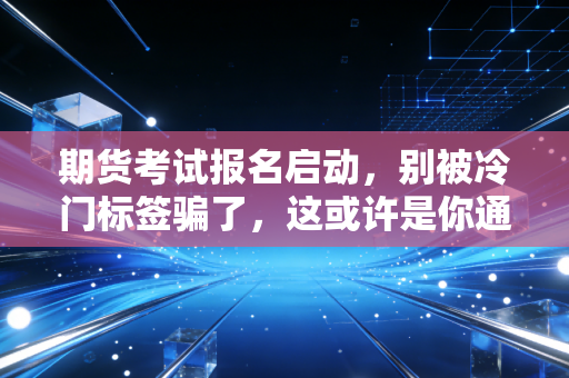期货考试报名启动，别被冷门标签骗了，这或许是你通往高阶金融圈的捷径