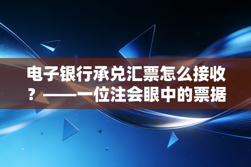 电子银行承兑汇票怎么接收?——一位注会眼中的票据江湖与避坑指南