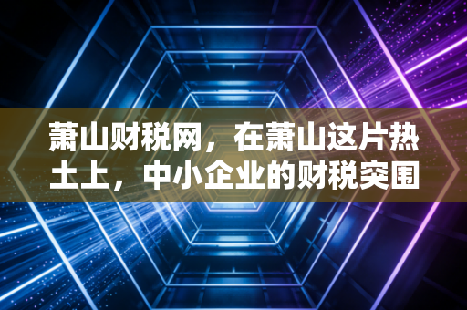 萧山财税网，在萧山这片热土上，中小企业的财税突围战与生存智慧