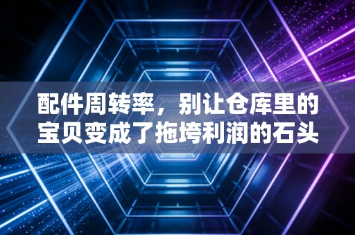 配件周转率，别让仓库里的宝贝变成了拖垮利润的石头