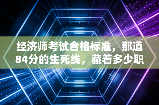 经济师考试合格标准,那道84分的生死线,藏着多少职场人的进阶密码