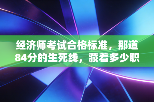 经济师考试合格标准,那道84分的生死线,藏着多少职场人的进阶密码
